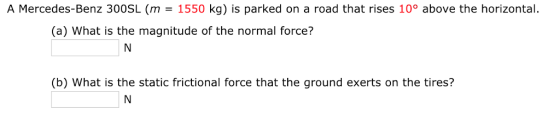 A Mercedes-Benz 300SL (m = 1550 kg) is parked on a road that rises 10° above the horizontal. (a) What is the magnitude of the normal force? (b) What is the static frictional force that the ground exerts on the tires?