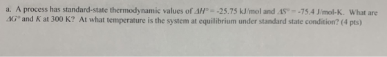 a. A process has standard-state thermodynamic values of AH° = -25.75 kJ/mol and 45º = -75.4 J/mol-K. What are 4Gº and K at 30