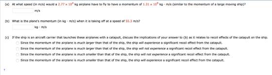(a) At what speed (in m/s) would a 2.77 x 104 kg airplane have to fly to have a momentum of 1.31 x 109 kg m/s (similar to the momentum of a large moving ship)? m/s (b) What is the planes momentum (in kg m/s) when it is taking off at a speed of 55.3 m/s? kg m/s (c) If the ship is an aircraft carrier that launches these airplanes with a catapult, discuss the implications of your answer to (b) as it relates to recoil effects of the catapult on the ship. Since the momentum of the airplane is much larger than that of the ship, the ship will experience a significant recoil effect from the catapult. Since the momentum of the airplane is much larger than that of the ship, the ship will not experience a significant recoil effect from the catapult. Since the momentum of the airplane is much smaller than that of the ship, the ship will not experience a significant recoil effect from the catapult. Since the momentum of the airplane is much smaller than that of the ship, the ship will experience a significant recoil effect from the catapult.