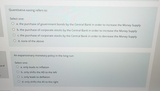 Quantitative easing refers to: Select one: O a. the purchase of government bonds by the Central Bank in order to increase the