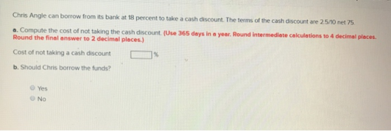 Chris Angle can borrow from its bank at 18 percent to take a cash discount. The terms of the cash discount are 2.5/10 net 75