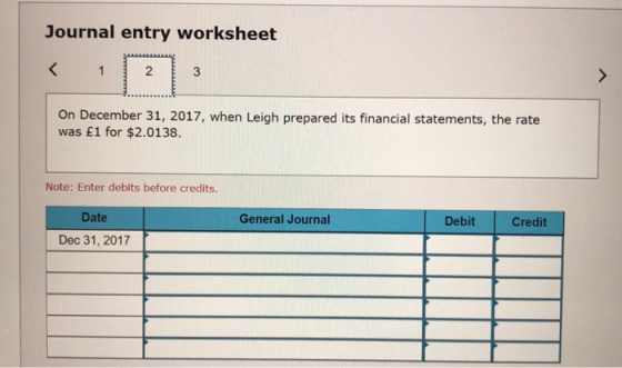 Journal entry worksheet On December 31, 2017, when Leigh prepared its financial statements, the rate was £1 for $2.0138. Note