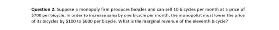 Question 2: Suppose a monopoly firm produces bicycles and can sell 10 bicycles per month at a price of $700 per bicycle. In o