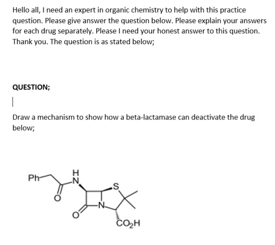 Hello all, I need an expert in organic chemistry to help with this practice question. Please give answer the question below. Please explain your answers for each drug separately. Please I need your honest answer to this question. Thank you. The question is as stated below; QUESTION; Draw a mechanism to show how a beta-lactamase can deactivate the drug below; ????