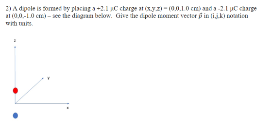 2) A dipole is formed by placing a +2.1 uC charge at (x.y.z)- (0.0,1.0 cm) and a -2.1 uC charge at (0,0,-1.0 cm) - see the diagram below. Give the dipole moment vector p in (i.j.k) notation with units.