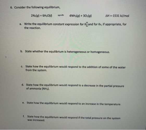 6. Consider the following equilibrium, 2N2(g) + 6H20(0) 4NH3(g) + 3O2(g) AH =-1531 kJ/mol a. Write the equilibrium constant e