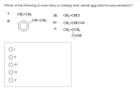 Which of the following is more likely to undergo both radical and cationic polymerization? I, CH2-CH2 IL CH CHCI IV. V. CH,-CCH, ?. COOR O I 0 11 0 11 IV