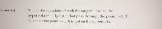 12 marks] 8. Find the equations of both the tangent lines to the hyperbola x? - 4y2 = 9 that pass through the point (-3,3). N