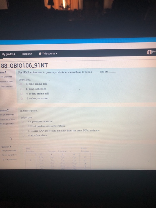 My gradesSupportThis course 88 GBIO106_91NT stion 1 For tRNA to function in protein production, it must bind to both a and an yet answered Select one a gene, amno acid b.gene, anticodon Flag question codon, amino acid d codon, anticodon estion 2 ot yet anwered In transcription f100 Select one a a promotes sequence Y Flag question b DNA produces messenger RNA c several RNA molecules are made from the same DNA molecule d all of the above