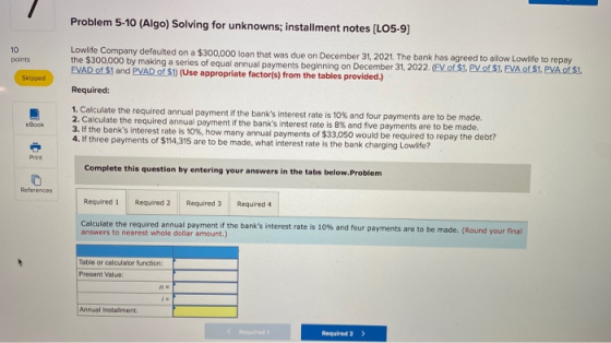 Problem 5-10 (Algo) Solving for unknowns; installment notes (LO5-9) 10 points Lowlife Company defaulted on a $300,000 loan th