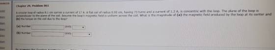 OURCES Chapter 29, Problem 061 A circular loop of radius 8.1 cm carries a current of 17 A. A flat coil of radius 0.92 cm, hav