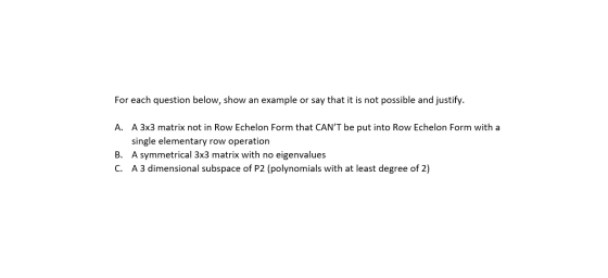 For each question below, show an example or say that it is not possible and justify. A. A 3x3 matrix not in Row Echelon Form