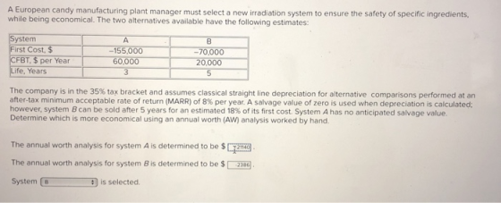 A European candy manufacturing plant manager must select a new irradiation system to ensure the safety of specific ingredients, while being economical. The two alternatives available have the following estimates: System -155,000 60,000 3 8 -70,000 20,000 5 CFBT, $ per Year Life, Years The company is in the 35% tax bracket and assumes classical straight line depreciation for alternative comparisons performed at an after-tax minimum acceptable rate of return (MARR) of 8% per year. A salvage value of zero is used when depreciation is calculated: however, system B can be sold after 5 years for an estimated 18% of its first cost. System A has no anticipated salvage value. Determine which is more economical using an annual worth (AW) analysis worked by hand. The annual worth analysis for system A is determined to be $2140 The annual worth analysis for system B is determined to be $2386 System B is selected