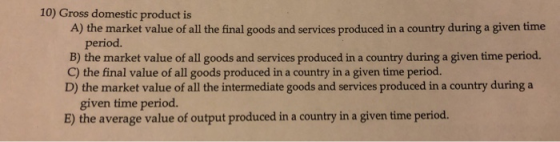 10) Gross domestic product is A) the market value of all the final goods and services produced in a country during a given time period. B) the market value of all goods and services produced in a country during a given time period. C) the final value of all goods produced in a country in a given time period. D) the market value of all the intermediate goods and services produced in a country during a given time period. E) the average value of output produced in a country in a given time period