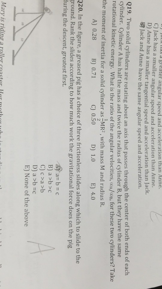 C) J D) A cas dgreater angular speed and acceleration than Anne. ack has a smaller angular speed and acceleration than Anne. nne has a smaller tangential speed and acceleration than Jack. B2 ack and Anne have the same angular speed and acceleration. 019. Two solid cylinders are rotating about an axis that passes through the center of both ends of each cylinder. Cylinder A has half the mass and twice the radius of cylinder B, but they have the same rotational kinetic energy. What is the ratio of the angular velocities, coA/oB, for these two cylinders? Take the moment of inertia for a solid cylinder as MR2, with mass M and radius R. A) 0.28 B 0.71 C) 0.50 D) 1.0 E) 4.0 220. In the figure, a greased pig has a choice of three frictionless slides along which to slide to the round. Rank the slides according to how much work the gravitational force does on the pig luring the descent, greatest first. B) a >b>c D) a >b =c E) None of the above to ary is riding a roller coaster Her mothor