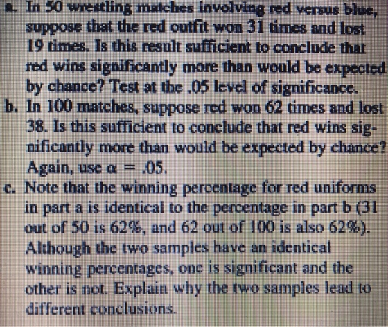In wrestling matches inwolving red versus bloc, 50 suppose that the red outfit won 31 times and lost 19 times. Is this result sufficient to conclude that red wins significantly more than would be expected by chance? Test at the 05 level of significance. a. b. In 100 matches, suppose red won 62 times and lost 38. Is this sufficient to conc?ude that red wins sig- nificantly more tham would be expected by chance? Again, use ? .05. c. Note that the winning percentage for red uniforms in part a is identical to the percentage in part b (31 out of 50 is 62%, and 62 out of 100 is also 62%). Although the two samples have an identical winning percentages, one is significant and the other is not. Explain why the two samples lead to different conclusions.