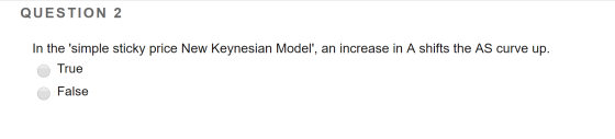 QUESTION 2 In the simple sticky price New Keynesian Model, an increase in A shifts the AS curve up. O True O False