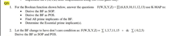 Q3: 1. For the Boolean function shown below, answer the questions F(W,X,Y,Z) = 11 (6,8,9,10,11,12,13) use K-MAP to: • Derive