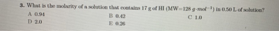 3. What is the molarity of a solution that contains 17 g of HI (MW=128 g-mol-) in 0.50 L of solution? A 0.94 B 0.42 C 1.0 D