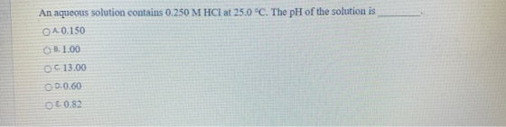 An aqueous solution contains 0.250 M HCl at 25.0 °C. The pH of the solution is OA 0.150 B. 1.00 OC 13.00 O 0.0.60 €. 0.82