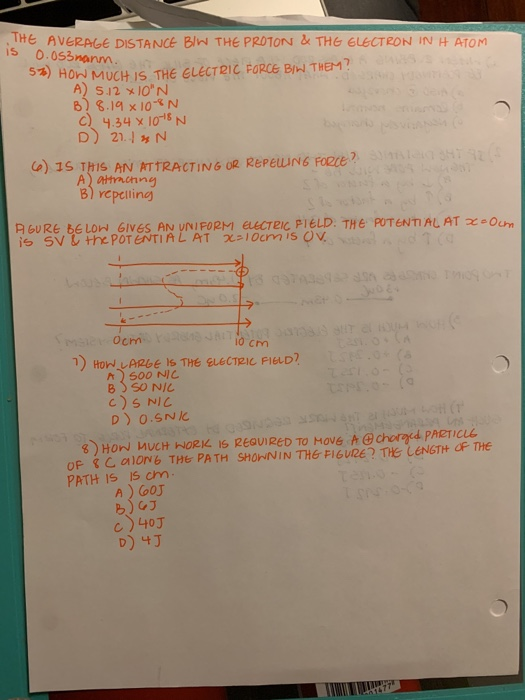 THE AVERAGE DISTANCE BIW THE PROTON&THe ELECTRON IN H ATOm is 0.053nanm 5%) HOW MUCH IS THE ELECT21C FORCE BİW THEM? A) 5.12 x I0N TTRACTINGORK A) attachng B) ycpcilin A GURE bELON GIVES AN UNIFORM CTeic PIELD. THE POTENTIAL AT xO is SV L the POTENTIAL AT χ 10cm, s OV, Ochm o cm n Hon LARbE IS THE ELECTRIC FIELD h500 NIC oP CO6 THe PATH SHONIN THE FIGURE? THE LENGTH OF THE PATH IS s cm A) oOJ B) GJ c) 40J
