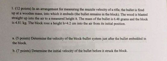 1. (12 points) In an arrangement for measuring the muzzle velocity of a rifle, the bullet is fired up at a wooden mass, into which it embeds (the bullet remains in the block). The wood is blasted straight up into the air to a measured height h. The mass of the bullet is 6.48 grams and the block is 4.81 kg. The block rose a height h-42 cm into the air from its initial position. a. (5 points) Determine the velocity of the block-bullet system just after the bullet embedded in the block b. (7 points) Determine the initial velocity of the bullet before it struck the block.