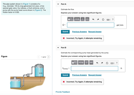 PartA The pipe system shown in (Figure 1) consists of a 3-in.-diameter, 100-ft-long galvanized iron pipe, a fully opened gate valve, four elbows, a flush entrance, and a pump with the pump head curve shown in (Figure 2). The friction factor is 0.022 Estimate the flow Express your answer using two significant figures gal/min Submit Previous Answers Request Answer X Incorrect; Try Again; 4 attempts remaining ▼ Part B Estimate the corresponding pump head generated by the pump Express your answer using two significant figures Figure 1 of 2 > ft 18 ft Submit Previous Answers Request Answer Incorrect; Try Again; 5 attempts remaining Provide Feedback