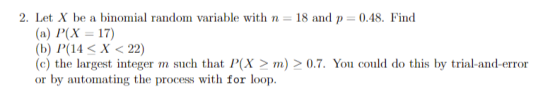 2. Let X be a binomial random variable with n 18 and p 0.48. Find (а) Р(X — 17) (b) Р(14 < X < 22) (c) the largest integer m