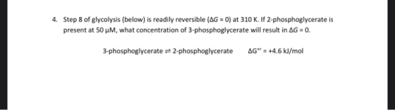 4. Step 8 of glycolysis (below) is readily reversible (AG=0) at 310 K. If 2-phosphoglycerate is present at 50 M, what concent