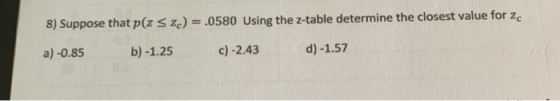 8) Suppose that p(z sz) = .0580 Using the z-table determine the closest value for zc a) -0.85 b) -1.25 c) -2.43 d) -1.57