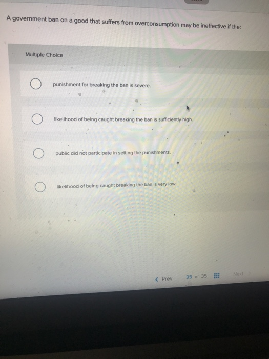A government ban on a good that suffers from overconsumption may be ineffective if the: Multiple Choice punishment for breaki