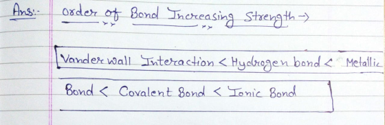 Ans. order of Bond Increasing Strength -) Vander wall Interaction < Hydrogen bond < Metallic Bond < Covalent bond < Tonic Bon