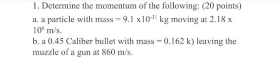 1. Determine the momentum of the following: (20 points) a. a particle with mass = 9.1 x10-31 kg moving at 2.18 x 10 m/s. b. a