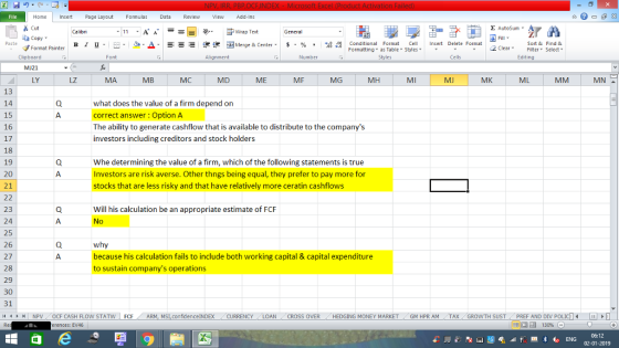 Home nert Page Layout Formulas Data Review View dd-Ins s Cut aCopy E AutoSum ー E ゴWrap Text в 1 프 . Ej-., Δ. : rーー 逻锂函Merge & Center. $, % , 弼,8 Conditional Format eCell Insert Delete Format Sort &Find & Format Painter Formatting as Table Styles2 Clear Clipboard MJ21 LY Alignment Number Cells Edting LZ MB MC MD ME MF MG MH MI MJ MK ML 13 14 15 16 17 18 19 20 21 what does the value of a firm depend on correct answer Option A The ability to generate cashflow that is available to distribute to the companys investors including creditors and stock holders Whe determining the value of a firm, which of the following statements is true Investors are risk averse. Other thngs being equal, they prefer to pay more for stocks that are less risky and that have relatively more ceratin cashflows Will his calculation be an appropriate estimate of FCF No 23 24 25 26 27 28 29 30 31 because his calculation fails to include both working capital & capital expenditure to sustain companys operations 4 NPV 0CF CASH FLOW STATW FCFA confidence!NDEX CURRENCY LOAN CROSS OVER HEDGING MONEY MARKET -GM HPR AM TAX GROWTH SUST / PREF AND DIV ρ erences: EV46 06:12 02-01-2019