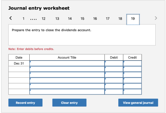Journal entry worksheet < 1 ... 12 13 14 15 16 17 18 19 Prepare the entry to close the dividends account. Note: Enter debits