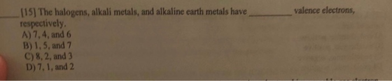 valence electrons, [15] The halogens, alkali metals, and alkaline earth metals have respectively, A) 7,4, and 6 B) 1,5, and 7