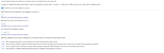Usc the samplc data and confidcnce lcvel given below to complete pats (a) through (d A research nstitute poll asked respondents if they felt vulterable to entity theft In the poll n= 1024 and x = 588 who said yes. Use EB Click the icon to view a lable of sores a) Firnd the best point estimate of the population proportion p. 90% confidence evel. (Round to three decimal places as n eded.) b) Idcntry the value or the margin of crror E. (Round to threc docimal places as nooded) c Construct the contidence interval (Round to three decimal places as n eded ) d) Write a statement that correctly interprets the confidence interval. Choose the correct answer below. O A. О в ○ C. D. 90% or sariple proportions w fall between the lower bound and Lhe upper bound. one has 90% cont dence that the interval rom the wer bound to the upper ound actually does contain the true all the popula on p There is 90⅝ chance thal lhe l ue value or the population poporlion will fall between the lower bound and the upper bound. One has 90% confidence that the sample proportion is equal to the population proportion. portion