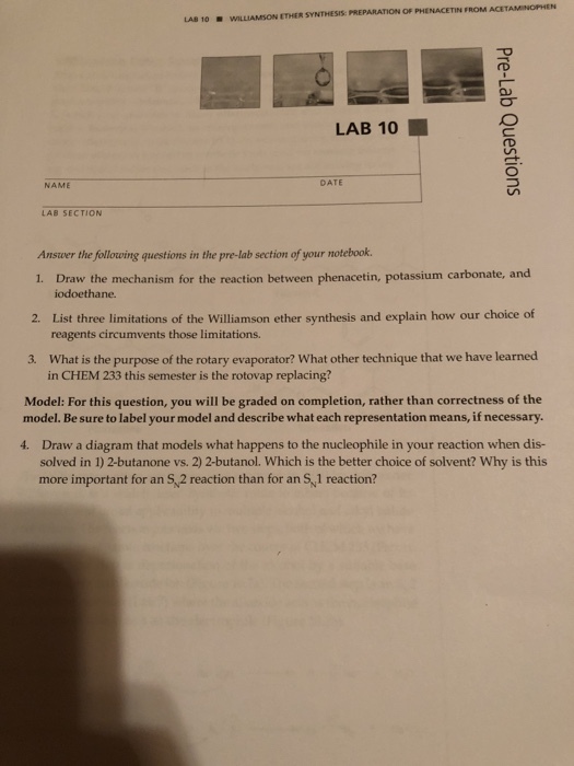 . wILLIAMSON ETHER SYNTHESS: PREPARAT?ON OF PHENACETN FROM ACETAMINOPHEN LA8 10 LAB 10 ? NAME DATE LAB SECTION Answer the following questions in the pre-lab section of your notebook. 1. Draw the mechanism for the reaction between phenacetin, potassium carbonate, and 2. List three limitations of the Williamson ether synthesis and explain how our choice of 3. What is the purpose of the rotary evaporator? What other technique that we have learned Model: For this question, you will be graded on completion, rather than correctness of the iodoethane. reagents circumvents those limitations. in CHEM 233 this semester is the rotovap replacing? model. Be sure to label your model and describe what each representation means, if necessary. 4. Draw a diagram that models what happens to the nucleophile in your reaction when dis- solved in 1) 2-butanone vs. 2) 2-butanol. Which is the better choice of solvent? Why is this more important for an S,2 reaction than for an S, 1 reaction?