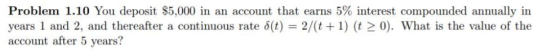 Problem 1.10 You deposit $5,000 in an account that earns 5% interest compounded annually in years 1 and 2, and thereafter a continuous rate δ(t) 2/(t + 1) (t > 0). What is the value of the account after 5 years?