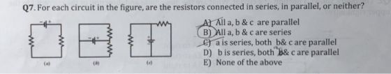 Q7. For each circuit in the figure, are the resistors connected in series, in parallel, or neither? All a, b & c are parallel B)Al l a, b& c are series a is series, both b& c are parallel D) b is series, both B& c are parallel E) None of the above