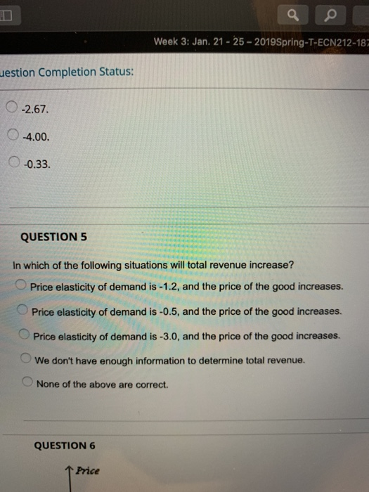 Week 3: Jan. 21-25-2019Spring-T-ECN212-18 uestion Completion Status: O2.67. O-4.00. 0.33. QUESTION 5 In which of the following situations will total revenue increase? Price elasticity of demand is -1.2, and the price of the good increases. Price elasticity of demand is -0.5, and the price of the good increases. Price elasticity of demand is -3.0, and the price of the good increases. We dont have enough information to determine total revenue. None of the above are correct. QUESTION 6 TH Price