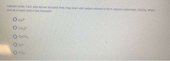 Calcium oxide, Cao, also known as quick lime, may react with carbon dioxide to form calcium carbonate, CacO3 Which acts as a Lewis acld in the reaction? O co2- O CaCOs O co2