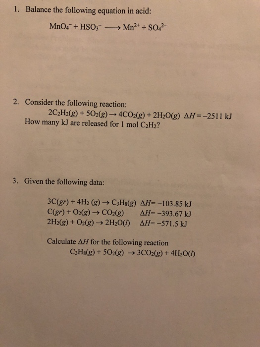 1. Balance the following equation in acid: 2. Consider the following reaction: 2C2H2(g)+502(g)- 4C028)+2H20(g) AH--2511 kJ How many kJ are released for 1 mol C2H2? 3. Given the following data: 3C(gr) + 4H2 (g) C3Hs(g) AH--103.85 kJ C(gr) + O2(g)-Co2(g) AH--393.67 kJ 2H2(g) +02(g)-> 2H20() ΔΗ-,-571.5 kJ Calculate AH for the following reaction C3Hs(g)+502(g) 3CO2(8) + 4H20)