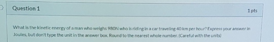 Question 1 1 pts What is the kinetic energy of a man who weighs 980N who is riding in a car traveling 40 km per hour? Express