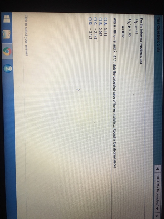 This 5 pts 18 of 25 (15 complete) HA: μ > 45 α: 0.02 OA. 3.151 O B. 2.087 O C. -2.141 O D. -3.121 Click to select your answer