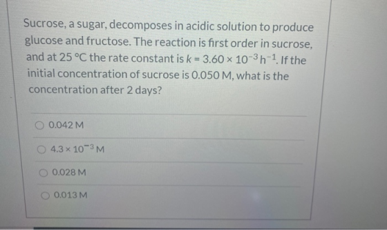 Sucrose, a sugar, decomposes in acidic solution to produce glucose and fructose. The reaction is first order in sucrose, and