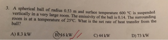 3. A spherical ball of radius 0.53 m and surface temperature 600 °C is suspended vertically in a very large room. The emissivity of the ball is 0.14. The surround room is at a temperature of 25°C. What is the net rate of h ball? eat transfer from the A) 8.3 kW4 91 B)16 kWC)44 kW D) 73 kW