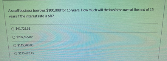 A small business borrows $100,000 for 15 years. How much will the business owe at the end of 15 years if the interest rate is