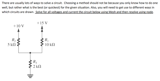 There are usually lots of ways to solve a circuit. Choosing a method should not be because you only know how to do one well, but rather what is the best (or quickest) for the given situation. Also, you will need to get use to different ways in which circuits are drawn. Solve for all voltages and current the circuit below using Mesh and then resolve using node +15 V +10 V R2