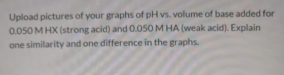 Upload pictures of your graphs of pH vs. volume of base added for 0.050 M HX (strong acid) and 0.050 M HA (weak acid). Explai
